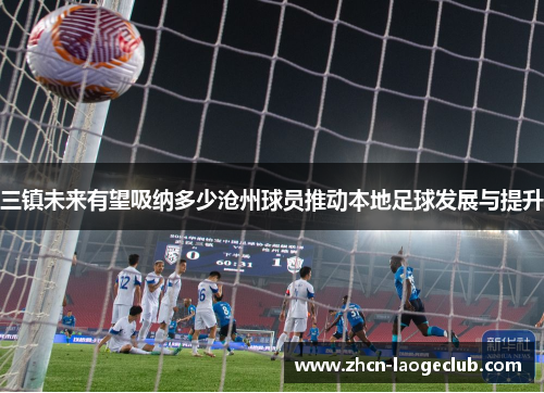 三镇未来有望吸纳多少沧州球员推动本地足球发展与提升
