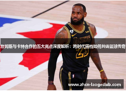 詹姆斯与卡特合作的五大亮点深度解析：跨时代搭档如何共铸篮球传奇