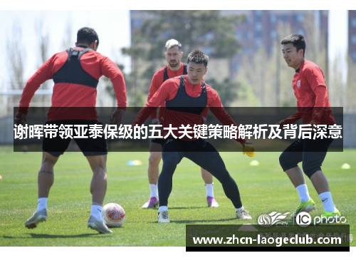 谢晖带领亚泰保级的五大关键策略解析及背后深意