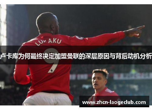 卢卡库为何最终决定加盟曼联的深层原因与背后动机分析