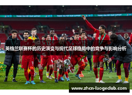 英格兰联赛杯的历史演变与现代足球格局中的竞争与影响分析