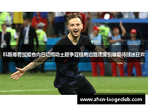 科斯蒂奇加盟费内巴切搅动土超争冠格局边路速度引爆期待球迷狂欢 科斯蒂奇加盟费内巴切搅动土超争冠格局边路速度引爆期待球迷狂欢