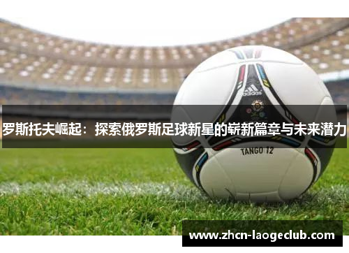 罗斯托夫崛起：探索俄罗斯足球新星的崭新篇章与未来潜力