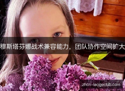 穆斯塔芬娜战术兼容能力,团队协作空间扩大 穆斯塔芬娜战术兼容能力,团队协作空间扩大