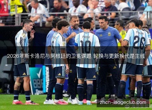 2026年斯卡洛尼与阿根廷的卫冕课题 轮换与更新换代是主线 2026年斯卡洛尼与阿根廷的卫冕课题 轮换与更新换代是主线