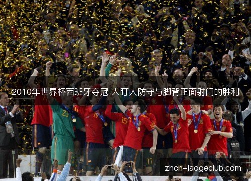 2010年世界杯西班牙夺冠 人盯人防守与脚背正面射门的胜利 2010年世界杯西班牙夺冠 人盯人防守与脚背正面射门的胜利